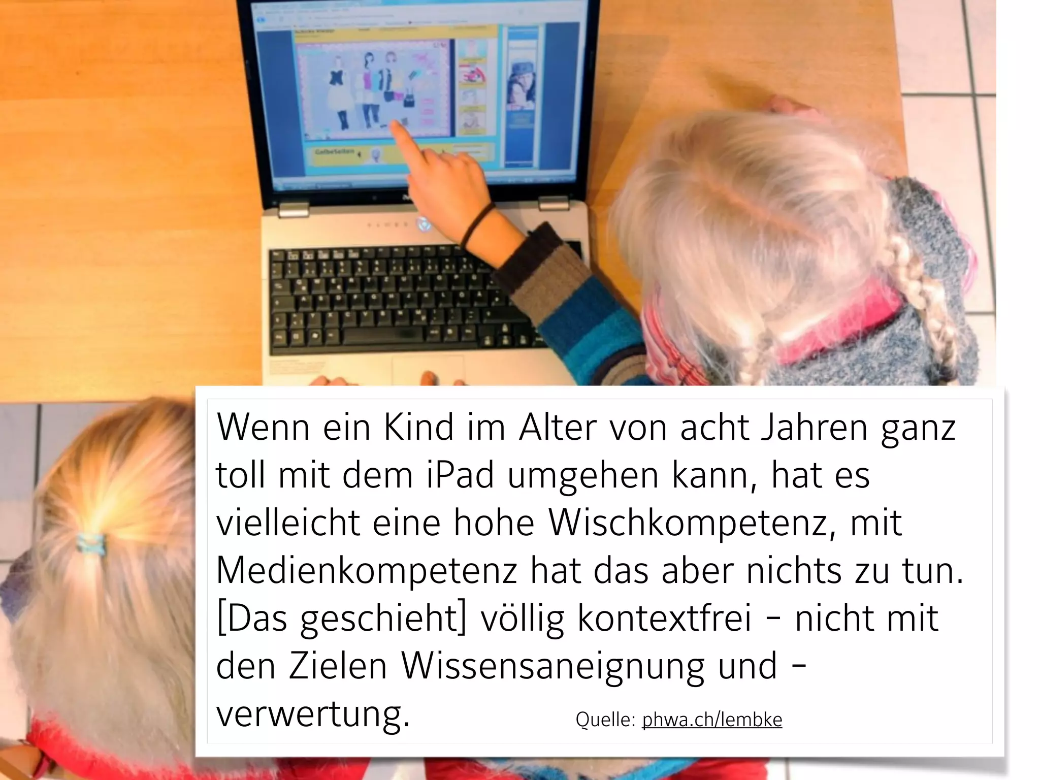Wenn ein Kind im Alter von acht Jahren ganz
toll mit dem iPad umgehen kann, hat es
vielleicht eine hohe Wischkompetenz, mit
Medienkompetenz hat das aber nichts zu tun.
[Das geschieht] völlig kontextfrei - nicht mit
den Zielen Wissensaneignung und -
verwertung. Quelle: phwa.ch/lembke
 