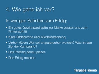 4. Wie gehe ich vor? 
In wenigen Schritten zum Erfolg: 
§ Ein gutes Gewinnspiel sollte zur Marke passen und zum 
Firmenauftritt 
§ Klare Bildsprache und Wiedererkennung 
§ Vorher klären: Wer soll angesprochen werden? Was ist das 
Ziel der Kampagne? 
§ Das Posting genau planen 
§ Den Erfolg messen 
 