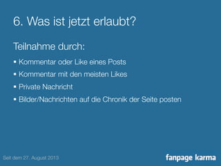 6. Was ist jetzt erlaubt? 
Teilnahme durch: 
§ Kommentar oder Like eines Posts 
§ Kommentar mit den meisten Likes 
§ Private Nachricht 
§ Bilder/Nachrichten auf die Chronik der Seite posten 
Seit dem 27. August 2013 
 