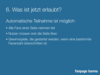 6. Was ist jetzt erlaubt? 
Automatische Teilnahme ist möglich: 
§ Alle Fans einer Seite nehmen teil 
§ Nutzer müssen erst die Seite liken 
§ Gewinnspiele, die gestartet werden, wenn eine bestimmte 
Fananzahl überschritten ist 
 