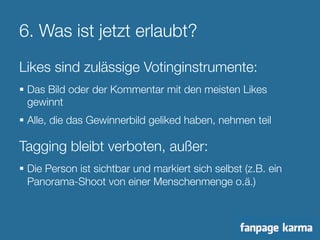 6. Was ist jetzt erlaubt? 
Likes sind zulässige Votinginstrumente: 
§ Das Bild oder der Kommentar mit den meisten Likes 
gewinnt 
§ Alle, die das Gewinnerbild geliked haben, nehmen teil 
Tagging bleibt verboten, außer: 
§ Die Person ist sichtbar und markiert sich selbst (z.B. ein 
Panorama-Shoot von einer Menschenmenge o.ä.) 
 