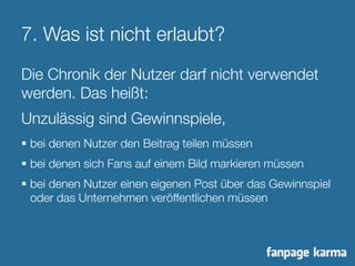 7. Was ist nicht erlaubt? 
Die Chronik der Nutzer darf nicht verwendet 
werden. Das heißt: 
Unzulässig sind Gewinnspiele, 
§ bei denen Nutzer den Beitrag teilen müssen 
§ bei denen sich Fans auf einem Bild markieren müssen 
§ bei denen Nutzer einen eigenen Post über das Gewinnspiel 
oder das Unternehmen veröffentlichen müssen 
 