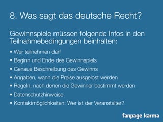 8. Was sagt das deutsche Recht? 
Gewinnspiele müssen folgende Infos in den 
Teilnahmebedingungen beinhalten: 
§ Wer teilnehmen darf 
§ Beginn und Ende des Gewinnspiels 
§ Genaue Beschreibung des Gewinns 
§ Angaben, wann die Preise ausgelost werden 
§ Regeln, nach denen die Gewinner bestimmt werden 
§ Datenschutzhinweise 
§ Kontaktmöglichkeiten: Wer ist der Veranstalter? 
 