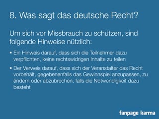 8. Was sagt das deutsche Recht? 
Um sich vor Missbrauch zu schützen, sind 
folgende Hinweise nützlich: 
§ Ein Hinweis darauf, dass sich die Teilnehmer dazu 
verpflichten, keine rechtswidrigen Inhalte zu teilen 
§ Der Verweis darauf, dass sich der Veranstalter das Recht 
vorbehält, gegebenenfalls das Gewinnspiel anzupassen, zu 
ändern oder abzubrechen, falls die Notwendigkeit dazu 
besteht 
 