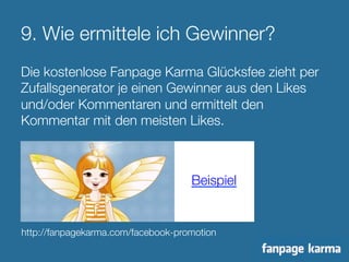 9. Wie ermittele ich Gewinner? 
Die kostenlose Fanpage Karma Glücksfee zieht per 
Zufallsgenerator je einen Gewinner aus den Likes 
und/oder Kommentaren und ermittelt den 
Kommentar mit den meisten Likes. 
Beispiel 
http://fanpagekarma.com/facebook-promotion 
 