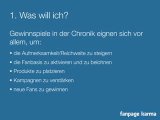 1. Was will ich? 
Gewinnspiele in der Chronik eignen sich vor 
allem, um: 
§ die Aufmerksamkeit/Reichweite zu steigern 
§ die Fanbasis zu aktivieren und zu belohnen 
§ Produkte zu platzieren 
§ Kampagnen zu verstärken 
§ neue Fans zu gewinnen 
 