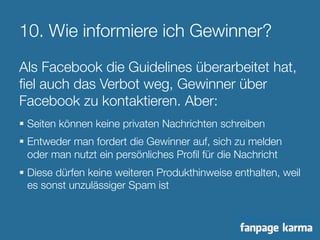 10. Wie informiere ich Gewinner? 
Als Facebook die Guidelines überarbeitet hat, 
fiel auch das Verbot weg, Gewinner über 
Facebook zu kontaktieren. Aber: 
§ Seiten können keine privaten Nachrichten schreiben 
§ Entweder man fordert die Gewinner auf, sich zu melden 
oder man nutzt ein persönliches Profil für die Nachricht 
§ Diese dürfen keine weiteren Produkthinweise enthalten, weil 
es sonst unzulässiger Spam ist 
 