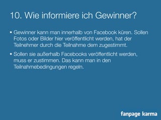 10. Wie informiere ich Gewinner? 
§ Gewinner kann man innerhalb von Facebook küren. Sollen 
Fotos oder Bilder hier veröffentlicht werden, hat der 
Teilnehmer durch die Teilnahme dem zugestimmt. 
§ Sollen sie außerhalb Facebooks veröffentlicht werden, 
muss er zustimmen. Das kann man in den 
Teilnahmebedingungen regeln. 
 