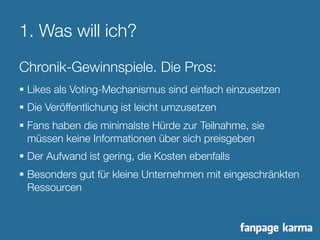 1. Was will ich? 
Chronik-Gewinnspiele. Die Pros: 
§ Likes als Voting-Mechanismus sind einfach einzusetzen 
§ Die Veröffentlichung ist leicht umzusetzen 
§ Fans haben die minimalste Hürde zur Teilnahme, sie 
müssen keine Informationen über sich preisgeben 
§ Der Aufwand ist gering, die Kosten ebenfalls 
§ Besonders gut für kleine Unternehmen mit eingeschränkten 
Ressourcen 
 
