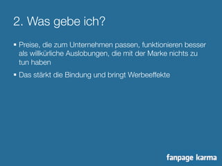 2. Was gebe ich? 
§ Preise, die zum Unternehmen passen, funktionieren besser 
als willkürliche Auslobungen, die mit der Marke nichts zu 
tun haben 
§ Das stärkt die Bindung und bringt Werbeeffekte 
 