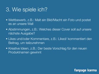 3. Wie spiele ich? 
§ Wettbewerb, z.B.: Malt ein Bild/Macht ein Foto und postet 
es an unsere Wall 
§ Abstimmungen, z.B.: Welches dieser Cover soll auf unsere 
nächste Ausgabe? 
§ Likes und/oder Kommentare, z.B.: Liked/ kommentiert den 
Beitrag, um teilzunehmen 
§ Kreative Ideen, z.B.: Der beste Vorschlag für den neuen 
Produktnamen gewinnt 
 