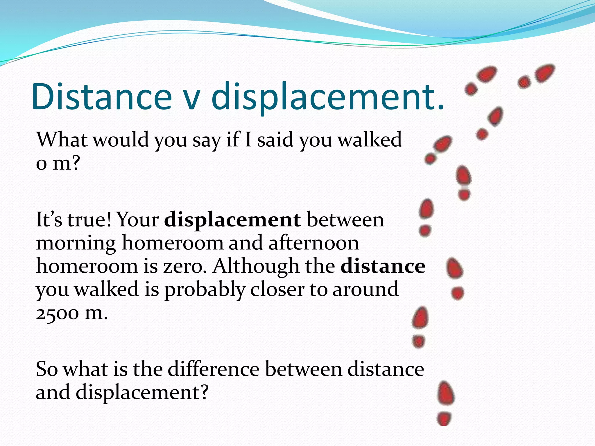 DISTANCE V DISPLACEMENT.
What would you say if I said you walked
0 m?
It’s true! Your displacement between
morning homeroom and afternoon homeroom
is zero. Although the distance you walked is
probably closer to around
2500 m.
So what is the difference between distance
and displacement?
 