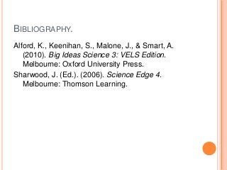 BIBLIOGRAPHY.
Alford, K., Keenihan, S., Malone, J., & Smart, A.
(2010). Big Ideas Science 3: VELS Edition.
Melbourne: Oxfo...