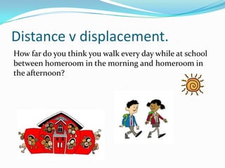 DISTANCE V DISPLACEMENT.
How far do you think you walk every day while at
school between homeroom in the morning and
homer...