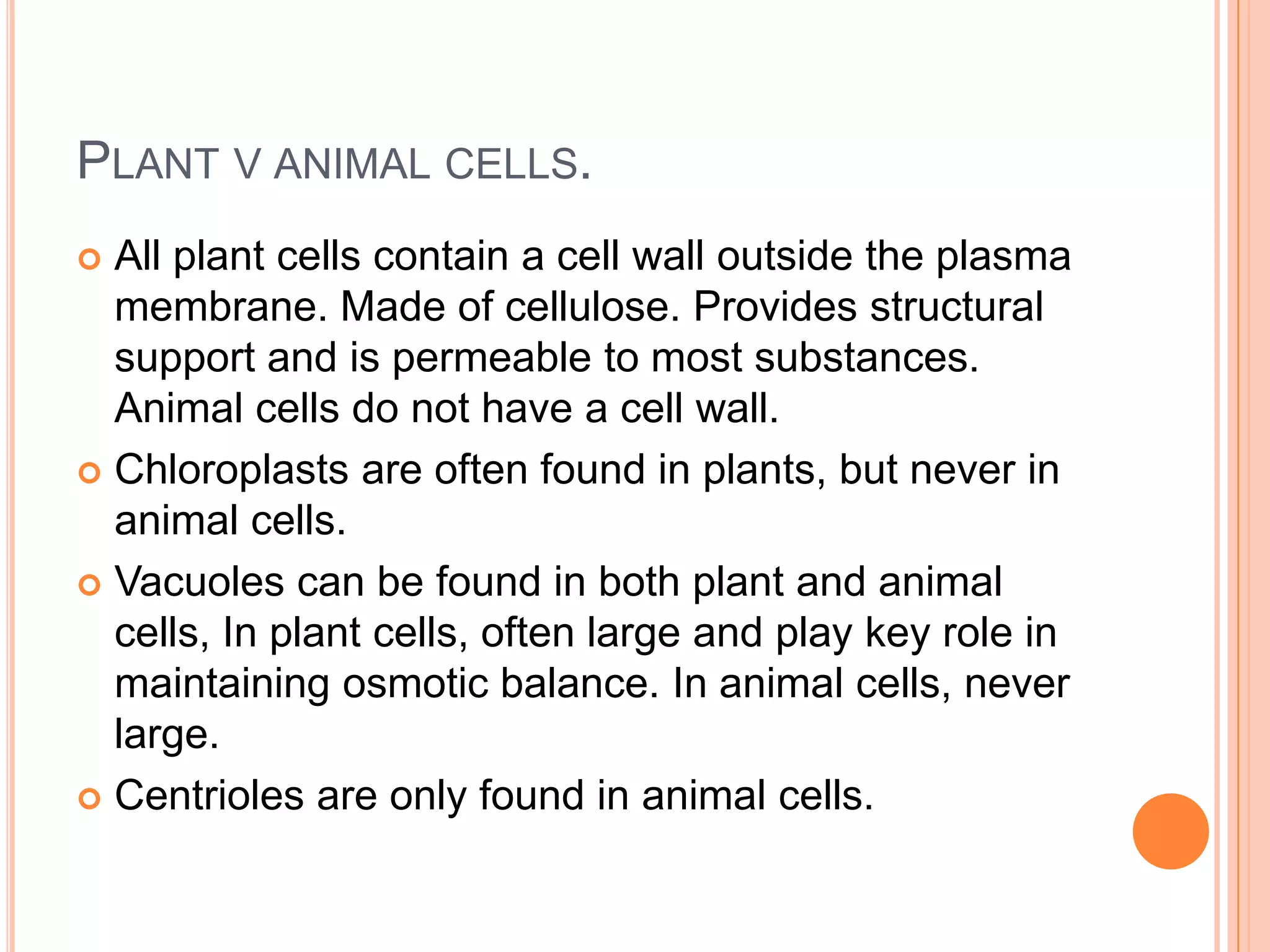 PLANT V ANIMAL CELLS.
 All plant cells contain a cell wall outside the plasma
membrane. Made of cellulose. Provides structural
support and is permeable to most substances.
Animal cells do not have a cell wall.
 Chloroplasts are often found in plants, but never in
animal cells.
 Vacuoles can be found in both plant and animal
cells, In plant cells, often large and play key role in
maintaining osmotic balance. In animal cells, never
large.
 Centrioles are only found in animal cells.
 