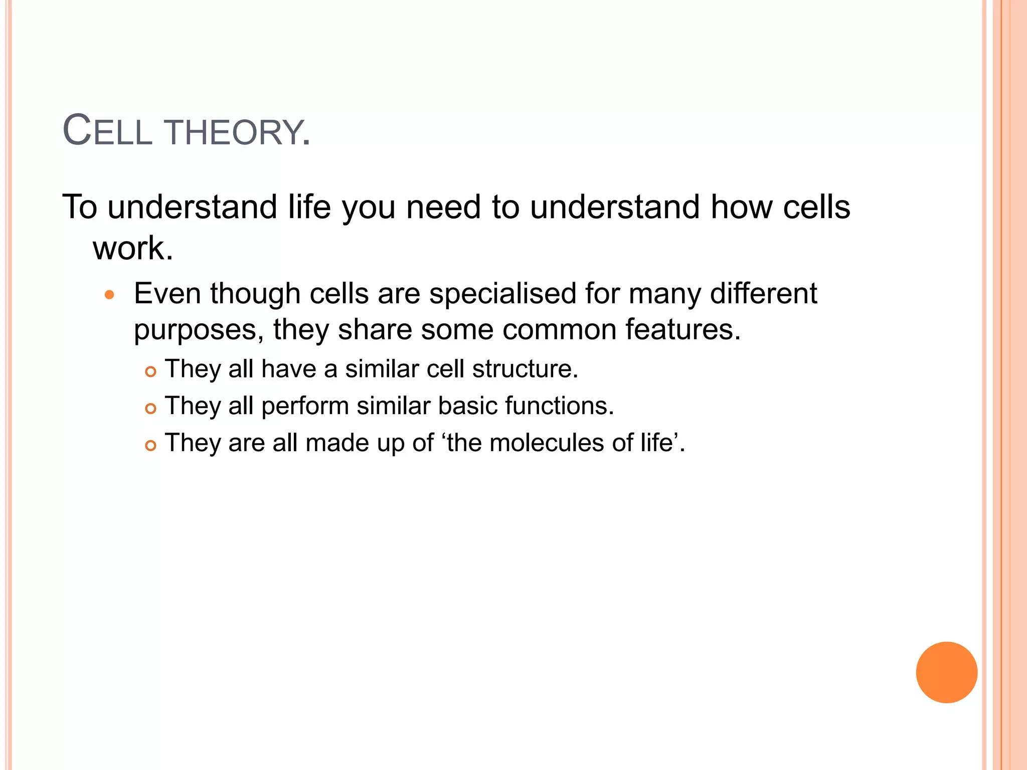 CELL THEORY.
To understand life you need to understand how cells
work.
 Even though cells are specialised for many different
purposes, they share some common features.
 They all have a similar cell structure.
 They all perform similar basic functions.
 They are all made up of ‘the molecules of life’.
 