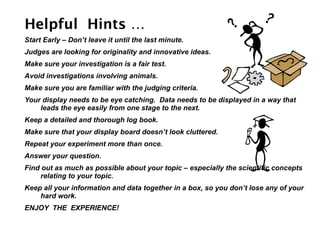 Helpful Hints …
Start Early – Don’t leave it until the last minute.
Judges are looking for originality and innovative ideas.
Make sure your investigation is a fair test.
Avoid investigations involving animals.
Make sure you are familiar with the judging criteria.
Your display needs to be eye catching. Data needs to be displayed in a way that
    leads the eye easily from one stage to the next.
Keep a detailed and thorough log book.
Make sure that your display board doesn’t look cluttered.
Repeat your experiment more than once.
Answer your question.
Find out as much as possible about your topic – especially the scientific concepts
     relating to your topic.
Keep all your information and data together in a box, so you don’t lose any of your
    hard work.
ENJOY THE EXPERIENCE!
 