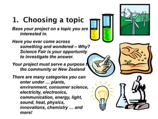 1. Choosing a topic
Base your project on a topic you are
   interested in.
Have you ever come across
   something and wondered – Why?
   Science Fair is your opportunity
   to investigate the answer.
Your project must serve a purpose to
   the community or New Zealand
There are many categories you can
   enter under … plants,
   environment, consumer science,
   electricity, electronics,
   communication, energy, light,
   sound, heat, physics,
   innovations, chemistry … and
   more!
 