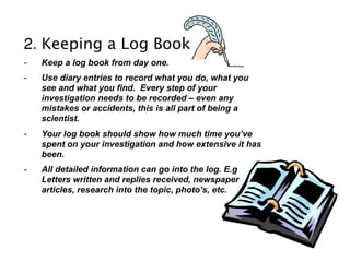 2. Keeping a Log Book
-   Keep a log book from day one.
-   Use diary entries to record what you do, what you
    see and what you find. Every step of your
    investigation needs to be recorded – even any
    mistakes or accidents, this is all part of being a
    scientist.
-   Your log book should show how much time you’ve
    spent on your investigation and how extensive it has
    been.
-   All detailed information can go into the log. E.g
    Letters written and replies received, newspaper
    articles, research into the topic, photo’s, etc.
 