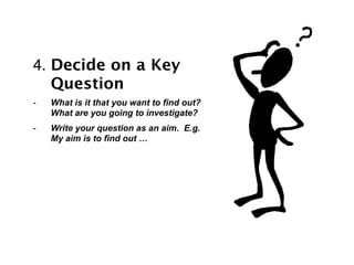 4. Decide on a Key
   Question
-   What is it that you want to find out?
    What are you going to investigate?
-   Write your question as an aim. E.g.
    My aim is to find out …
 