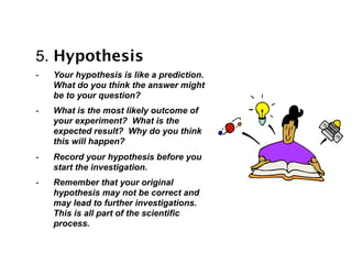5. Hypothesis
-   Your hypothesis is like a prediction.
    What do you think the answer might
    be to your question?
-   What is the most likely outcome of
    your experiment? What is the
    expected result? Why do you think
    this will happen?
-   Record your hypothesis before you
    start the investigation.
-   Remember that your original
    hypothesis may not be correct and
    may lead to further investigations.
    This is all part of the scientific
    process.
 