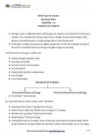Material	downloaded	from	myCBSEguide.com. 1	/	9
CBSE	Class	10	Science
Revision	Notes
CHAPTER	–	14
SOURCES	OF	ENERGY
Energy	comes	in	different	forms	and	energy	can	only	be	converted	from	one	form	to
another.	For	example	if	we	drop	a	plate	from	a	height,	the	potential	energy	of	the
plate	is	converted	mostly	to	sound	energy	when	it	hits	the	ground.
If	we	light	a	candle,	the	process	is	highly	exothermic	so	that	the	chemical	energy	of
the	wax	is	converted	into	heat	energy	and	light	energy	on	burning.
A	Good	Source	of	Energy	would	be	one
which	has	high	calorific	value.
be	easily	accessible.
be	easy	to	store	and	transport
be	economical.
Intermediate	Ignition	temperature.
Eco-friendly.
Less	combustible.
Fossil	fuels	*	Solar	Energy
Eg.	Coal	&	Petroleum.	Solar	Cooker,	Solar	Cell	Panel
Thermal	Power	Plant	*	Energy	From	the	sea
Hydro	Power	Plants	Eg.	Tidal	&	wave	energy,	O.T.	Emergy
Bio-Mass	bio	gas	plant*	Geothermal	Energy
Wind	Energy	*	Nuclear	Energy.
Among	the	sources	of	energy,	some	of	them	get	exhausted	(Non-Renewable)	While
some	of	them	do	not	get	exhausted,	therefore	called	as	Renewable	source	of	energy.
 