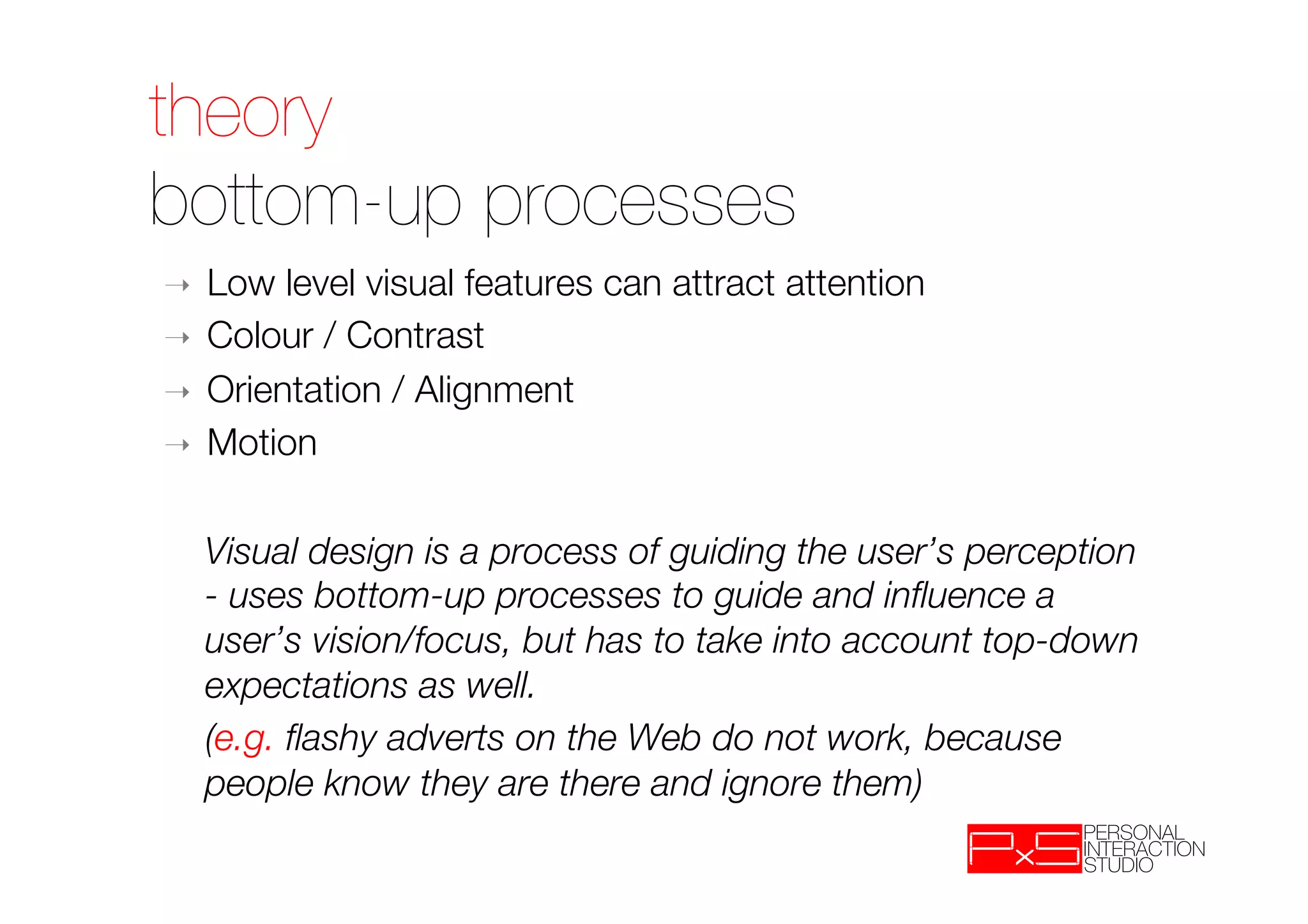 theory!
bottom-up processes
➝    Low level visual features can attract attention
➝    Colour / Contrast
➝    Orientation / Alignment
➝    Motion

 
Visual design is a process of guiding the user’s perception
  - uses bottom-up processes to guide and inﬂuence a
  user’s vision/focus, but has to take into account top-down
  expectations as well.
 
(e.g. ﬂashy adverts on the Web do not work, because
  people know they are there and ignore them)
 