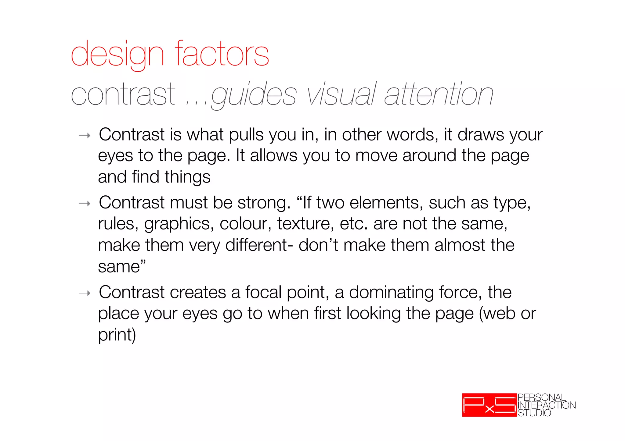 design factors!
contrast ...guides visual attention 
➝  Contrast is what pulls you in, in other words, it draws your
   eyes to the page. It allows you to move around the page
   and ﬁnd things
➝  Contrast must be strong. “If two elements, such as type,
   rules, graphics, colour, texture, etc. are not the same,
   make them very different- don’t make them almost the
   same”
➝  Contrast creates a focal point, a dominating force, the
   place your eyes go to when ﬁrst looking the page (web or
   print)
 