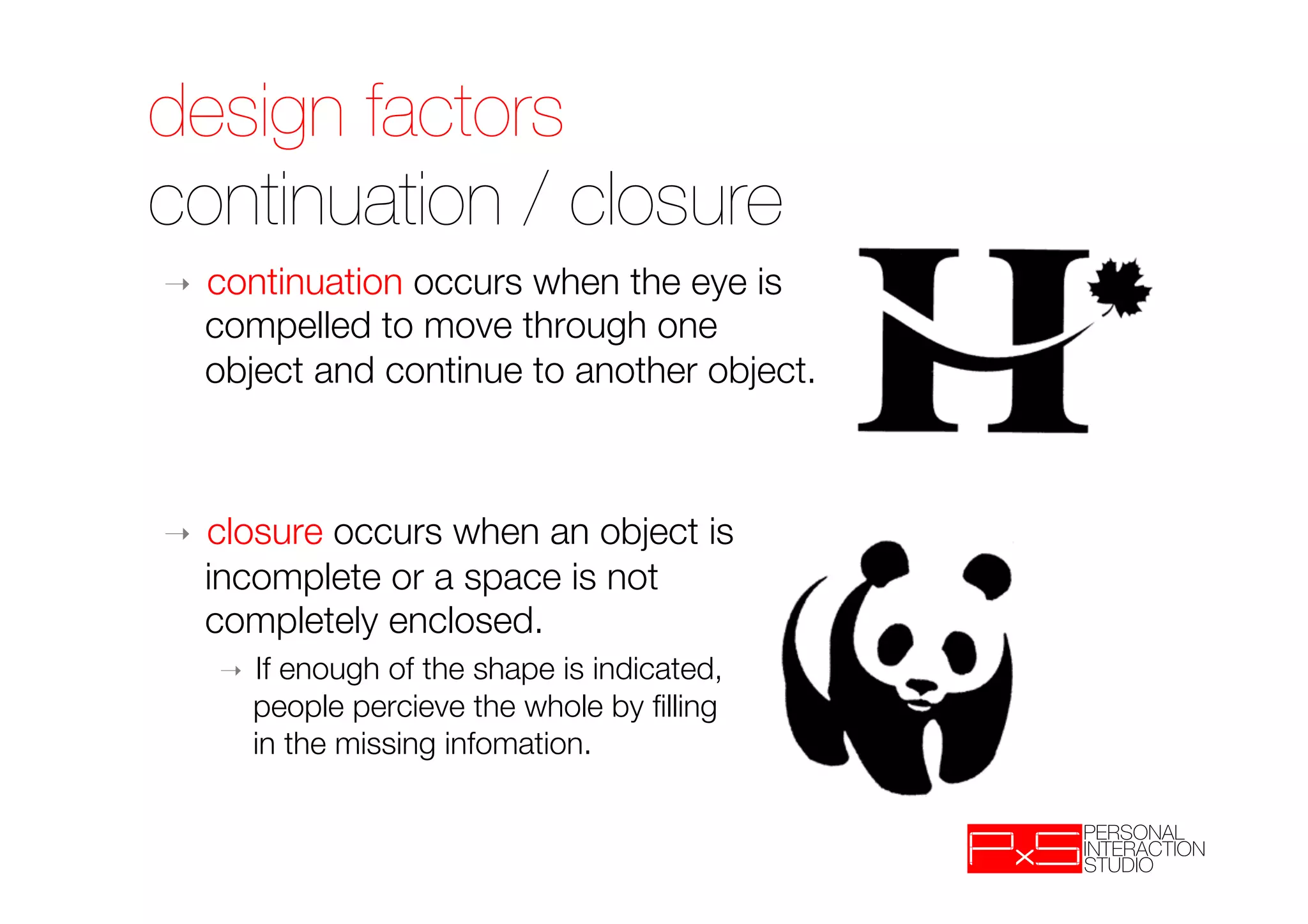 design factors!
continuation / closure
➝    continuation occurs when the eye is "
     compelled to move through one "
     object and continue to another object.



➝    closure occurs when an object is "
     incomplete or a space is not "
     completely enclosed. 
     ➝    If enough of the shape is indicated, "
          people percieve the whole by ﬁlling "
          in the missing infomation.
 