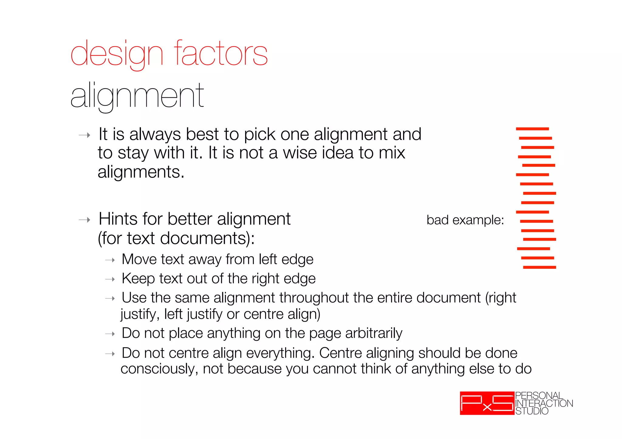 design factors!
alignment
➝    It is always best to pick one alignment and "
     to stay with it. It is not a wise idea to mix "
     alignments.

➝    Hints for better alignment "                      bad example:
     (for text documents):
     ➝  Move text away from left edge
     ➝  Keep text out of the right edge
     ➝  Use the same alignment throughout the entire document (right
        justify, left justify or centre align)
     ➝  Do not place anything on the page arbitrarily
     ➝  Do not centre align everything. Centre aligning should be done
        consciously, not because you cannot think of anything else to do
 