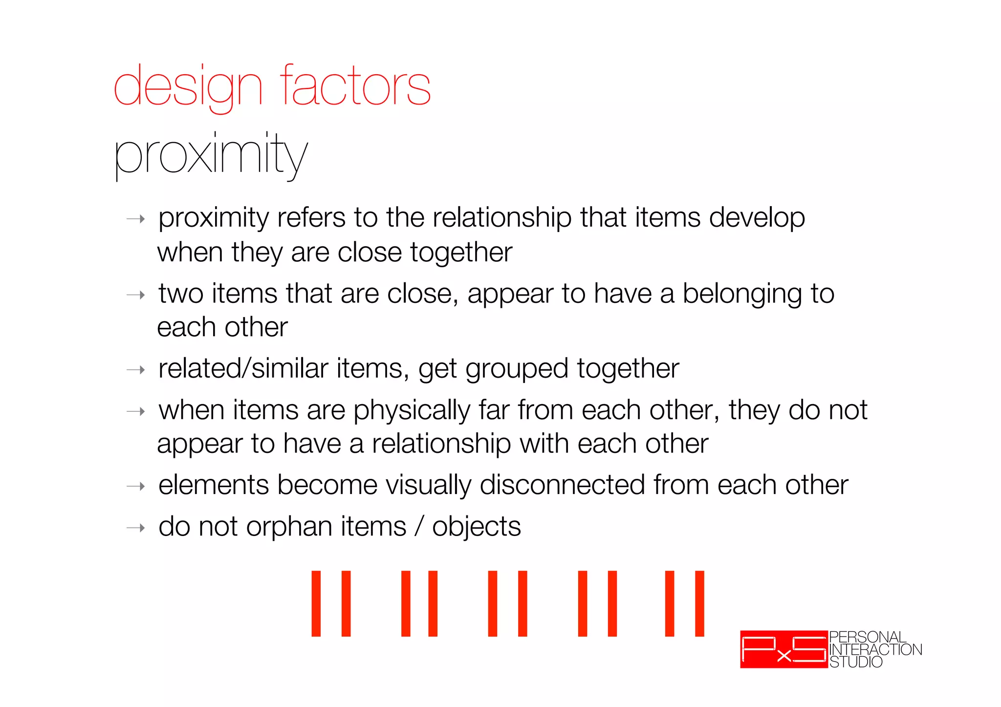 design factors!
proximity
➝  proximity refers to the relationship that items develop
   when they are close together
➝  two items that are close, appear to have a belonging to
   each other
➝  related/similar items, get grouped together
➝  when items are physically far from each other, they do not
   appear to have a relationship with each other
➝  elements become visually disconnected from each other
➝  do not orphan items / objects
 
