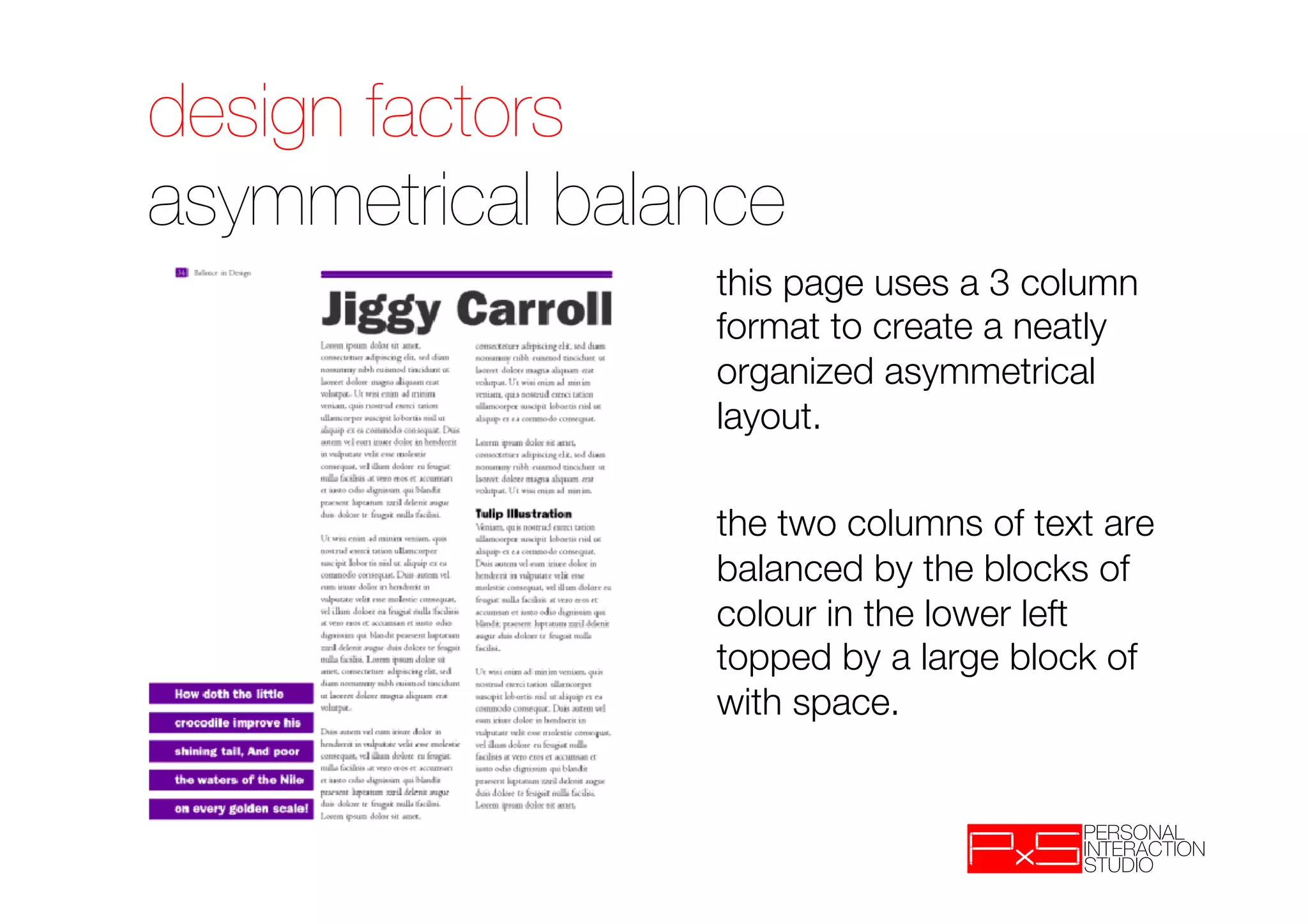 design factors!
asymmetrical balance
                    
this page uses a 3 column
                     format to create a neatly
                     organized asymmetrical
                     layout.
                
                    
the two columns of text are
                     balanced by the blocks of
                     colour in the lower left
                     topped by a large block of
                     with space.
 