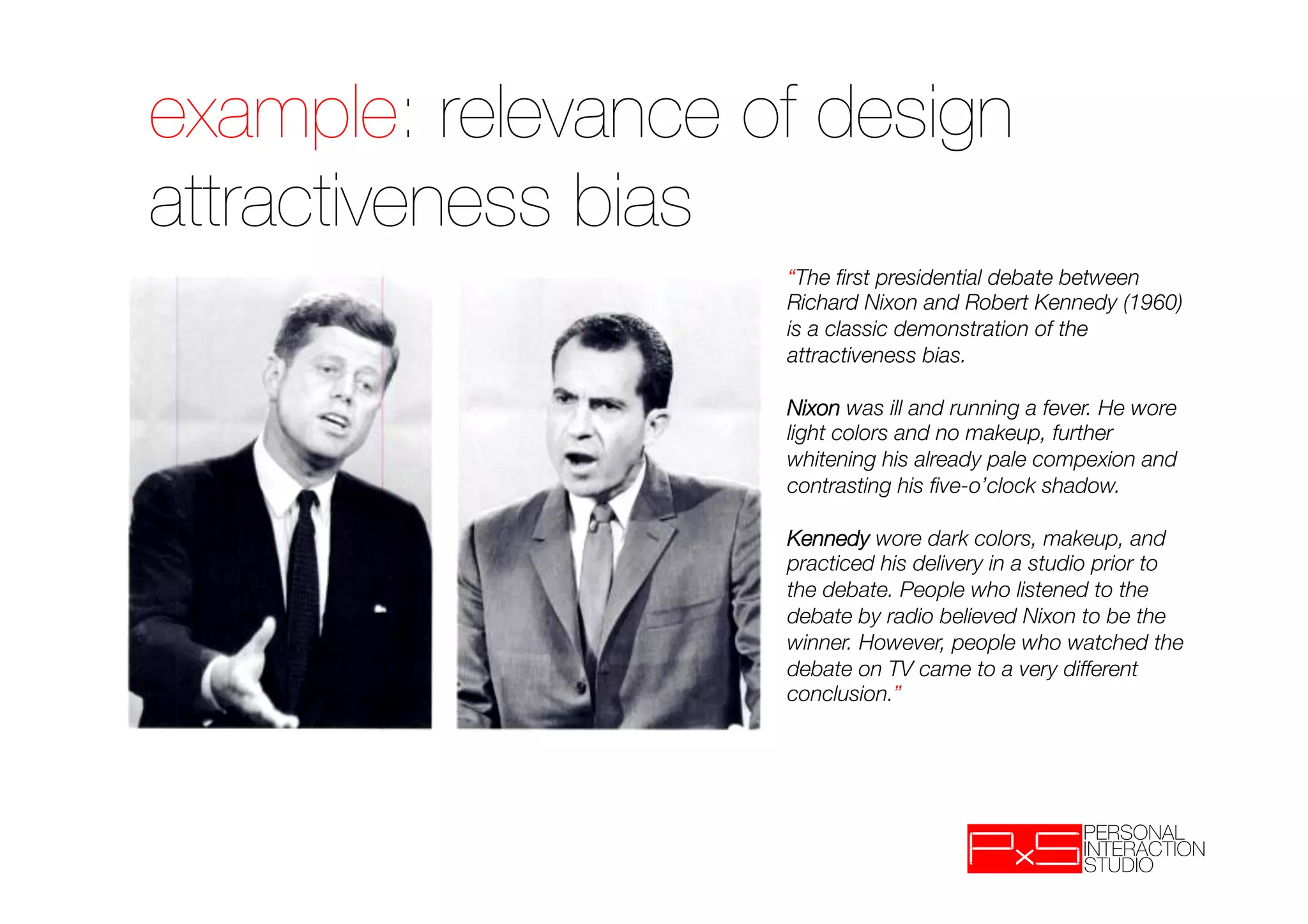 example: relevance of design
attractiveness bias
                    “The ﬁrst presidential debate between
                    Richard Nixon and Robert Kennedy (1960)
                    is a classic demonstration of the
                    attractiveness bias. 
                    "
                    Nixon was ill and running a fever. He wore
                    light colors and no makeup, further
                    whitening his already pale compexion and
                    contrasting his ﬁve-o’clock shadow. 
                    "
                    Kennedy wore dark colors, makeup, and
                    practiced his delivery in a studio prior to
                    the debate. People who listened to the
                    debate by radio believed Nixon to be the
                    winner. However, people who watched the
                    debate on TV came to a very different
                    conclusion.”
 