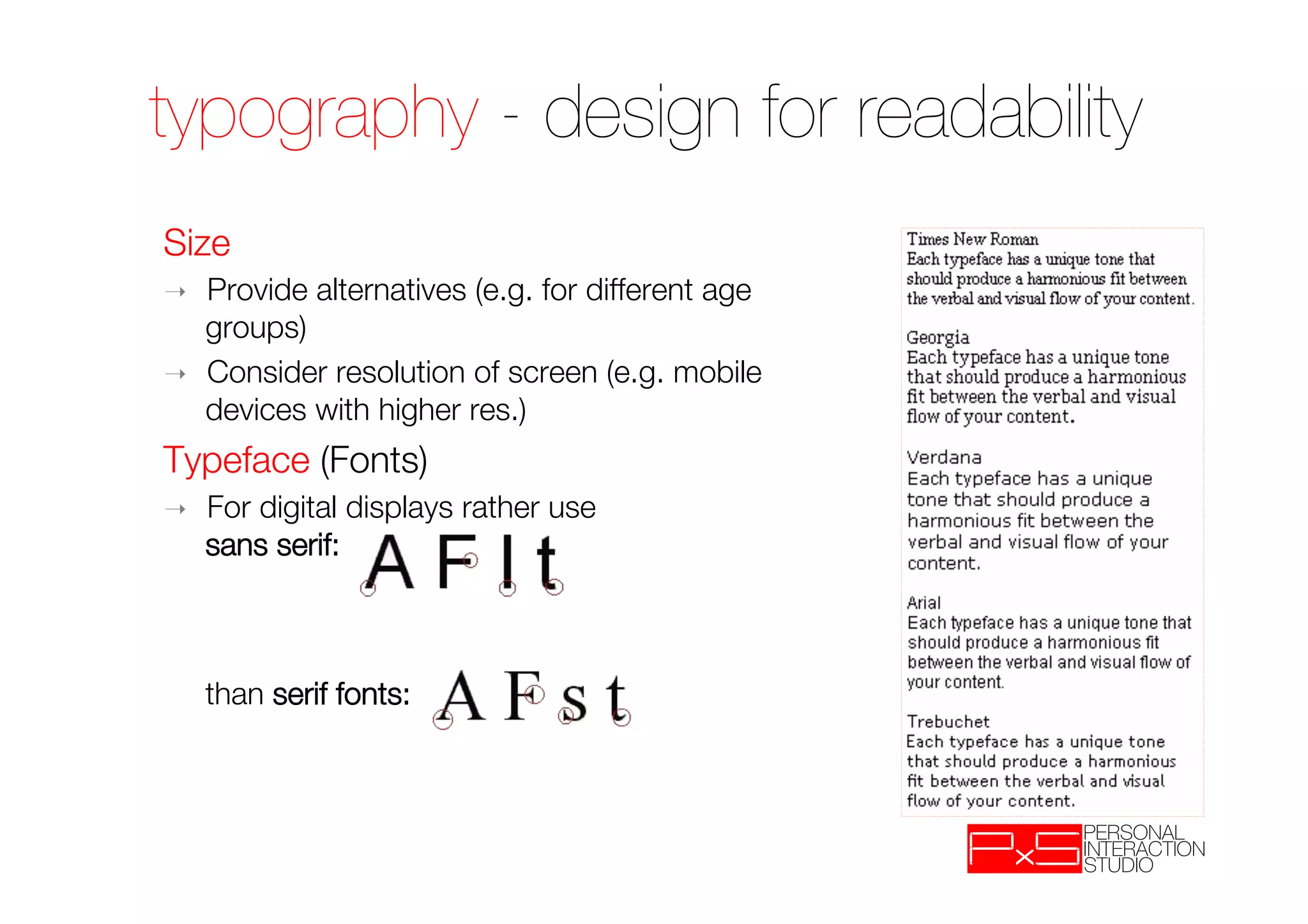 typography - design for readability
Size
➝    Provide alternatives (e.g. for different age
     groups)
➝    Consider resolution of screen (e.g. mobile
     devices with higher res.)
Typeface (Fonts)
➝    For digital displays rather use "
     sans serif: "
     "
     "
     "
     than serif fonts:
 