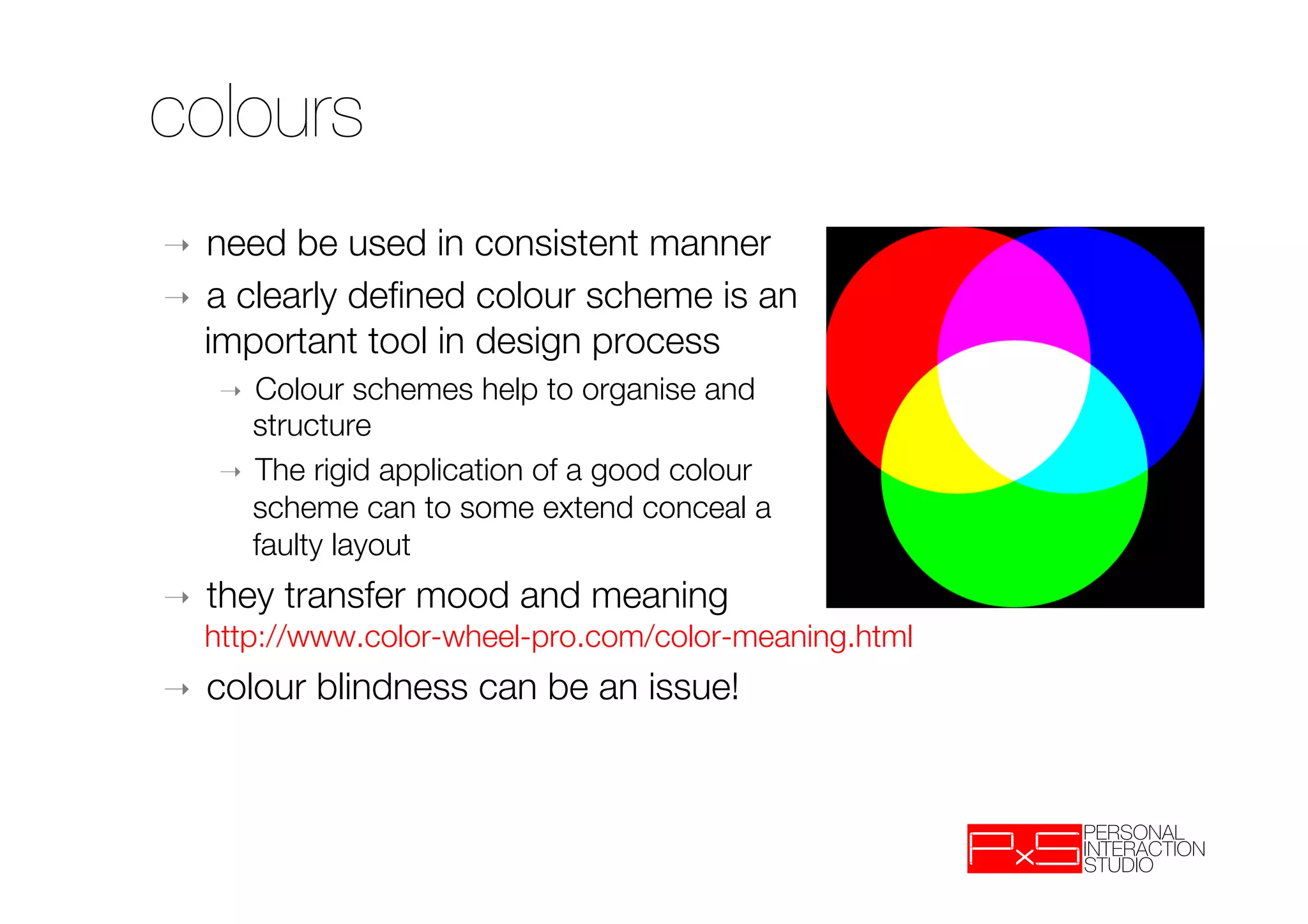 colours
➝  need be used in consistent manner
➝  a clearly deﬁned colour scheme is an "
   important tool in design process
     ➝  Colour schemes help to organise and "
        structure 
     ➝  The rigid application of a good colour
        scheme can to some extend conceal a
        faulty layout
➝    they transfer mood and meaning "
     http://www.color-wheel-pro.com/color-meaning.html
➝    colour blindness can be an issue!
 