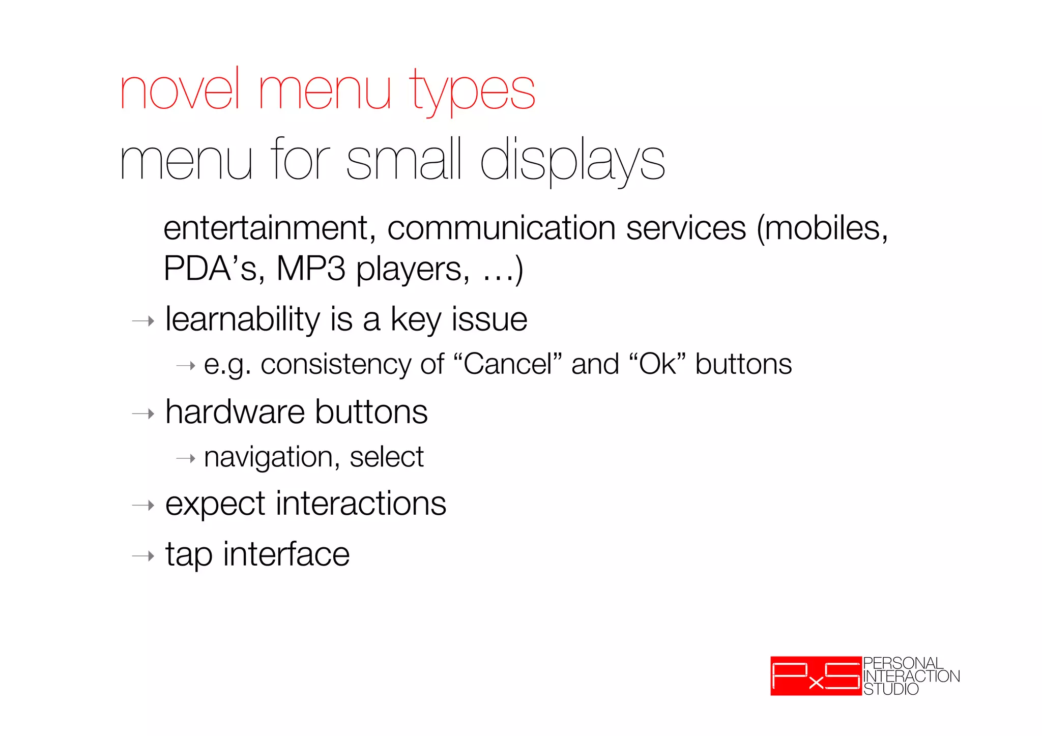 novel menu types !
menu for small displays
 
entertainment, communication services (mobiles,
   PDA’s, MP3 players, …)
➝  learnability is a key issue
   ➝  e.g.   consistency of “Cancel” and “Ok” buttons
➝  hardware      buttons
   ➝  navigation,   select
➝  expect  interactions
➝  tap interface
 