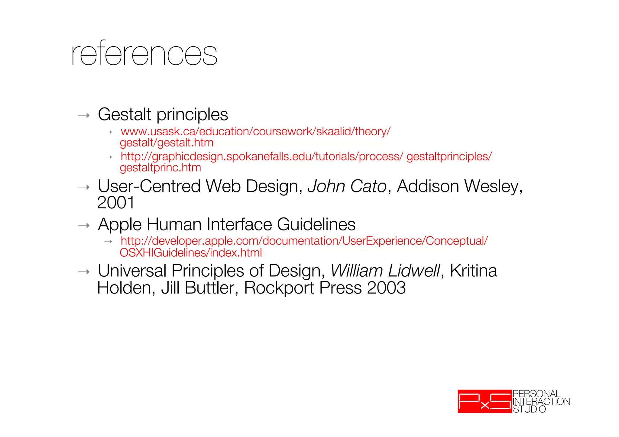 references
➝    Gestalt principles
     ➝    www.usask.ca/education/coursework/skaalid/theory/"
          gestalt/gestalt.htm
     ➝    http://graphicdesign.spokanefalls.edu/tutorials/process/ gestaltprinciples/
          gestaltprinc.htm
➝  User-Centred Web Design, John Cato, Addison Wesley,
   2001
➝  Apple Human Interface Guidelines
     ➝    http://developer.apple.com/documentation/UserExperience/Conceptual/
          OSXHIGuidelines/index.html
➝    Universal Principles of Design, William Lidwell, Kritina
     Holden, Jill Buttler, Rockport Press 2003
      
 