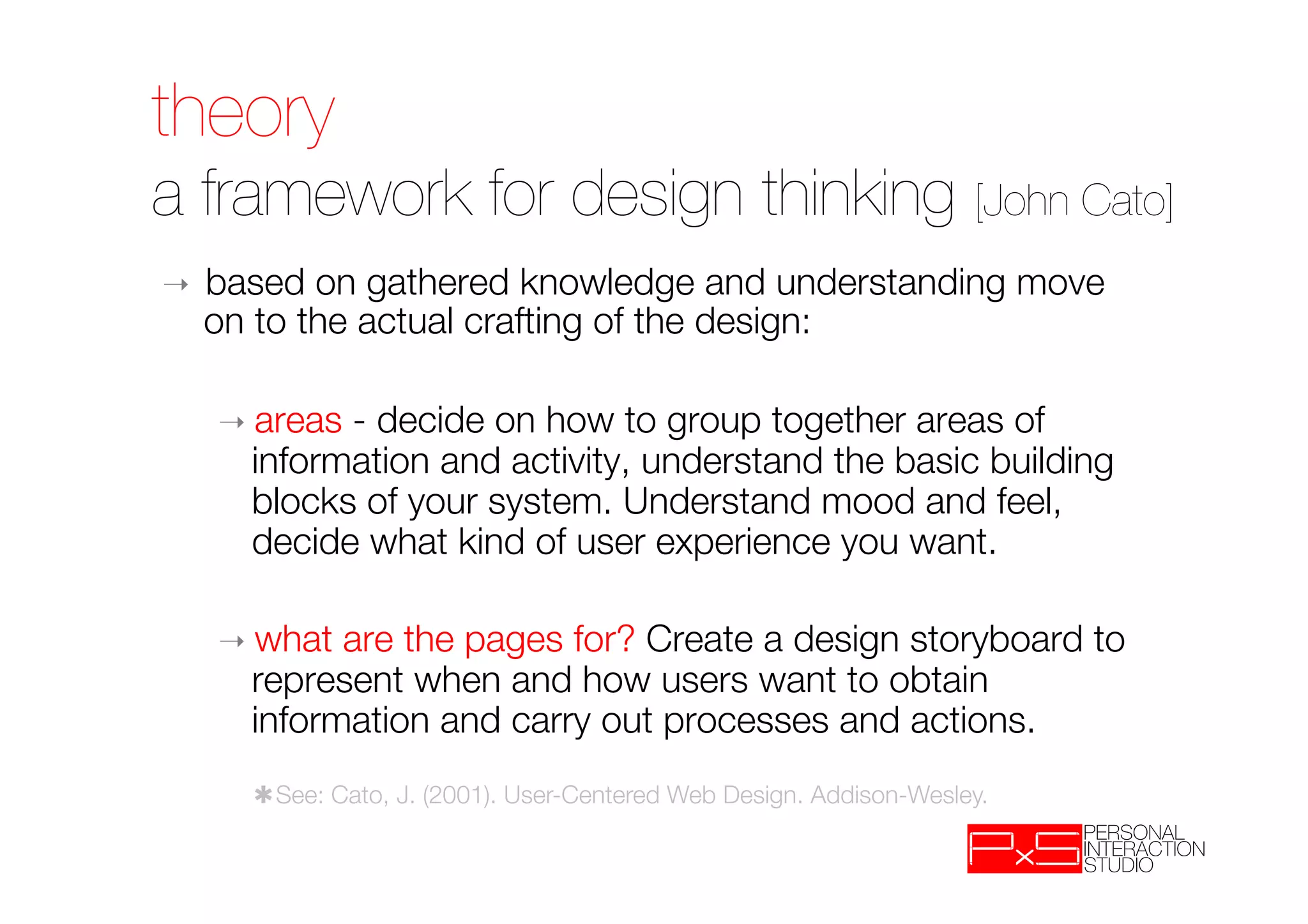 theory!
a framework for design thinking [John Cato]
➝    based on gathered knowledge and understanding move
     on to the actual crafting of the design:

     ➝  areas- decide on how to group together areas of
       information and activity, understand the basic building
       blocks of your system. Understand mood and feel,
       decide what kind of user experience you want.

     ➝  what are the pages for? Create a design storyboard to
       represent when and how users want to obtain
       information and carry out processes and actions.
       ✱See: Cato, J. (2001). User-Centered Web Design. Addison-Wesley.
 