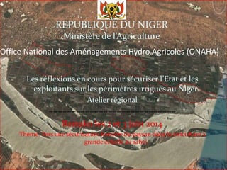 Office National des Aménagements Hydro Agricoles (ONAHA)
Les réflexions en cours pour sécuriser l’Etat et les
exploitants sur les périmètres irrigués au Niger
Atelier régional
============================
Bamako les 2 et 3 juin 2014
Thème. Vers une sécurisation foncière du paysan dans la riziculture à
grande échelle au sahel
REPUBLIQUE DU NIGER
Ministère de l’Agriculture
 