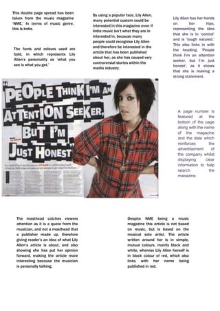 This double page spread has been taken from the music magazine ‘NME.’ In terms of music genre, this is Indie.Lily Allen has her hands on her hips, representing the idea that she is in ‘control’ and is ‘tough natured.’ This also links in with the heading, 'People think I’m an attention seeker, but I’m just honest', as it shows that she is making a strong statement.By using a popular face, Lily Allen, many potential custom could be interested in this magazine even if Indie music isn’t what they are in interested in, because many people could recognise Lily Allen and therefore be interested in the article that has been published about her, as she has caused very controversial stories within the media industry. jjjjjjjjjghhjhujhhj<br />Despite NME being a music magazine this article is not based on music, but is based on the musical solo artist. The article written around her is in simple, mutual colours, mainly black and white, whereas Lily Allen herself is in block colour of red, which also links with her name being published in red. The masthead catches viewers attention as it is a quote from the musician, and not a masthead that a publisher made up, therefore giving reader’s an idea of what Lily Allen’s article is about, and also showing she has put her opinion forward, making the article more interesting because the musician is personally talking. -8572501134110A page number is featured at the bottom of the page along with the name of the magazine and the date which reinforces the advertisement of the company whilst displaying clear information to help search the magazine.The fonts and colours used are bold, in which represents Lily Allen’s personality as ‘what you see is what you get.’  <br />6451601323975This double page spread featured in Q magazine.This music magazine is all about Shakira’s most recent album and how it was recorded and produced.The headline, “Danger! Shakira At Work” also implies to the reader that the article is based on Shakira and the work she has produced. The headline is humorous as it is joking about Shakira being a hazard whilst at work, in which is a good factor to include in a magazine as the audience could feel they will enjoy this article. The headline itself overlays the main picture and is in bright white, contrasting greatly with the dark, saturated colours in the picture, making it easily visible and the first thing the reader will look to read.One of the first thing to catch the reader’s attention is the long shot of Shakira putting her feet up as she represents working in a studio, in which could relate to a woman’s everyday life as a ‘typical working woman.’ This gives the impression that this is what the article will be based on. The other picture on the page is a profile medium close up shot of Shakira in a photo shoot. Her pose is unnatural, in which she is clearly posing for the camera for her article, looking like a celebrity, ‘glamorous.’ Her facial expression portrays her seeming quite vulnerable yet also a conflict as some could think this is sexy due, to her lack of clothing and the pose she is in, concealing parts of herself with her arms from the camera.  This contrasts to the more natural, laid back and everyday typical Shakira in the main picture. This particular article would be aimed towards women rather than men, due to Shakira being portrayed as an admirable powerful woman and the second picture, a role model for women and how you could look.<br />The text placed on the top left entitling ‘Mr Freeze’ in a bold font, with brief information positioned directly underneath, in which summarises what the article produced covers, therefore informing the reader what future readings will bring them to, giving them the opportunity to decide whether they would like to carry on or not, depending on if they have any interest in the article. Towards the right, is the interview in which Jay Sean has particular say in, not a general typical made up article in a lot of existing magazines.The photograph taken is a Medium Close Up of Jay Sean, enhancing his body position, giving the reader the ability to understand his ‘attitude’ by this, and also his facial expression. In terms of colour, bold and bland colours have been used, therefore keeping the article ‘simple’ and straight forward, keeping the reader’s attention without any distractions. The denotation of this music magazine is Jay Sean, a very recognisable and popular English song writer and solo artist.933450160972600In terms of lighting, the lighting enhances this double page spread as it’s placed with a white background and tends to look quite neutral. High-key lighting is used as it’s bright and free from any dark shadows. The dark clothing Jay Sean is wearing also enhances the light background, making himself and the article stand out more as there’s no distractions. The connotations that come to mind whilst reviewing this double page spread is money, wealth, popularity, respectability and style. The costume Jay Sean appears to be wearing reflects the whole article produced about him as it is perceived as, ‘cool’ and ‘urban’ in which this article is. He looks trendy but still respectable. The colour also relates to the article as it is still black and white, basic everyday colours.  In terms of the font used throughout this double page spread, sans serif fonts are used. Sans serif fonts have no flick ups and generally connote a font which is more modern, therefore not hard to understand and very readable to the viewers of this magazine.<br />The colour scheme used is basic colours, such as black and white, in which at this moment in time is becoming more conventional. The ‘L’ published over the writing article in red, clearly stands out representing ‘Lady’ just like Lady Gaga herself does, as she is an individual. She is naked in which much of her flesh is clearly exposed, with her hands and a metal chain necklace covering the more revealing areas, in which she is posing for, therefore is not a natural pose. The artist naked is both for controversy, which gains both the artist and the magazine an audience, and for sexual image and attraction. Her hair is styled to be wild, eccentric and untamed, this represents the artist to have a wild, crazy and eccentric personality that cannot be tamed.It has a simple design, easy for the reader to understand and interpret, with one page dedicated to an image and the other to the article. The article is on one of the most controversial music stars in today’s society - Lady Gaga. The image on the left page is a mid-shot of Lady Gaga, with her upper torso and head visible, therefore giving a certain impression and attitude to the reader.254079946500This double page spread is from the music magazine quot;
Qquot;
 (April 2010) The image itself has been edited in post-production into black and white, to create mood and a dramatic effect, and to give her the look of an old film star - commenting that she is already a massive star and will survive the test of time in her career.<br />The title of this article, ‘You’ve got the love’ is very ironic but also very clever. This is due to the fact that ‘you’ve got the love’ is one of Florence’s songs, therefore the whole article linking together as it has that in depth link with her music. It is in a fancy italic font therefore catching the reader’s attention, making the article look stylish and interesting. This is an example of a double-page spread from NME music magazine featuring the solo artist Florence from 'Florence and the Machines'.<br />The font for the text is a small sized font. This allows the article to fit onto the page. It is also black, which makes it look professional as it stands out against the white/grey background. Simple colours are used, with the addition of red, standing out more. Also, the font is very clear. This makes it readable. It also makes the double-page spread look professional as it is very understandable and presented well. The photograph is situated on the left hand side of the page. It is a big image that takes up half the page of the double-page spread, which means it is A4 sized. This makes the page look full.  The photo is appealing to all as Florence is facing the audience. It also prevents it from looking too busy with too much writing. The effect this has is that it draws the reader in, especially fans of Florence, because of the big clear image. Audience will be interested as there is a reasonable amount of text and a decent sized photograph. The photograph taken is a Medium Close Up of Jay Sean, enhancing his body position, giving the reader the ability to understand his ‘attitude’ by this, and also his facial expression. It has a very simple layout. The image is on the left-hand side of the page, with the text on the right. The reader will easily be able to understand and interpret what the article is about as the photograph represents this. -89902219458600<br />The colours used are veru block colours, such as black and white. There is no other colours used, in which could put off a lot of readers straight away as it doesn’t give off a good attitude, but does give off a bad attitude. One of the first things noticed about this double page spread, is that it is very different and also unconventional. This is because usually, photographs are placed on one side, mainly the left side, and then the writing is situated on the other half of the double page, but in this case the photographs are placed on different sides.  <br />The photograph is a medium close up, which enables us to understand the attitude of the body. He is also looking forward, giving the reader the ‘mood’ of the article straight away.  This is a dark article, therefore could represent the mood of the article, the situation, or even his personal opinion. Darkness represents punkish music, and heavy metal.  The text slightly goes over the picture, giving the sense he is in the background, and therefore less prominent in the cover.The writing is situated around the photographs, in which seems to be a lot. This is quite unconventional as usually one page is dedicated to the photo, and the other to the writing, but in this case there is more than one page used for writing,  -874644170436800<br />293867-42114300<br />The style of the text is clearly laid out in which keeps the page looking respectable and easy to interpret. The structure is well ordered too. The photograph is positioned next to the article, therefore not interrupting the text and distracting the reader,  The headline featured is conventional as it is very big and bold, in which is a question, a very clever factor in which interests and involves the reader straight away. This stands out against the white background. The same fonts are used for the subheadings and quote.  This keeps is understandable and sophisticated, so there is not too many fonts making it confusing. The general layout for this double-page spread is the one main image of the artist of this feature, standing against a white background with the columns of text to the left side of the page. She takes up most of the space on the second page making it obvious to the reader that she is the topic of this story and is important, therefore representing this particular article. There are 3 columns of text, in which have been broken up by a quote linking to the article, in which lies in the centre of the column. This makes it visually more interesting. The general colour scheme is black and white, quite typical colours used. There are some usage of blue in which shows connection between the artist and the article. <br /> At the top of the left hand side page is a by – line which tells us who the article is written by and the photographer. This is shown in black, and against the dark red background it does not stand out as much, this shows that this information is not as important as other information shown in a brighter colour. Underneath the main text but on top of the headline is a kicker which gives a slight description of the artist on a positive note in order to make the reader fond of her and want to read what is written about her. This is written in white in order to create consistency on the page. This double page spread is from the music magazine “Ebony.”The background colours used make the photograph of the artist and the text stand out more. This is a very beautiful cover which will not confuse the reader as it is stylish but complex. The main image is of the R’n’B artist; ‘Alicia Keys’. This relates to the genre of the music the magazine promotes. Alicia Keys is represented as elegant and beautiful. The mis–en–scene shows a piece of material on the sides of the artists which she is holding. The photograph is a medium close up shot, in which shows Alicia keys wearing a dress, which is represented as quite feminine and also her makeup which is simple yet effective. The photograph is stylish and iconic. The main colour scheme to this music magazine varies, and is unconventional as it isn’t plain with simple colours! This does consist of interesting maroon, red, orange and white. 576892161411500<br />The colour scheme is quite simple; black white and gold. The use of the gold makes the page look stylish, and it adds glamour, as it is an ‘individual and rich’ colour. It also gives an effective metallic look. Black and white are very plain, simple colours, whereas gold is a very vibrant, stylish colour. The gold adds to the plain colours which makes it look 'eye-catching'. Gold also represents wealth and individuality, therefore adding this effect to the article produced, in which brings attraction and a unique point towards the double page spread. The sub-heading is situated half way down the left hand side of the page, in which is quite unconventional as it is also over the image. As it is below, this ensures us that as an audience are able to see the artists fully as the writing is placed down below. The font used gives off the ‘electrical’ feel. The positioning of this article makes it less complicated, but professional as it stops the double page spread from looking overcrowded in which could put the potential target off. As there are 4 people within Black Eyed Peas, this explains the reason as to why the photograph takes up the room that it does on the magazine because of the positioning of it, and also the size. This is an example of a double page spread featuring a popular pop band, ‘Black Eyed Peas.’ I wanted to research for my preliminary task a pop band and I was considering featuring a band in my magazine, but did not know how they featured in magazines therefore needed to get more of an idea of how to do it with a professional and conventional style.  Once again, the layout is very simple, with the photograph placed on the left hand side of the double page spread, and the article writing positioned on the right hand side. This makes it easy and understandable for all viewers. 1137037135967300<br />Wearing the red dress makes the artist stand out and become the main focus of the article, also with her name being the only other thing in the article. With lots of text this shows vibe aims to educate readers not only entertain them.The colours of the fonts used are very natural and mutual, therefore appealing to both males and females.  -2381252009775Solange Knowles is wearing a short red dress with high heels. This image represents that body image is important within the R&B genre of music. Solange Knowles’ choice of clothing is the dominant photo in this double page spread as the bold block of red in her clothing stands out.  Due to the colour scheme being quite bland, mainly sticking to black and white, the main photograph now stands out more, catching the reader’s eye. This double page spread is from the music magazine ‘Vibe.’ The photographs are surrounded by lots of text, in which in this case the photographs represent what the article is going to be based on. <br />