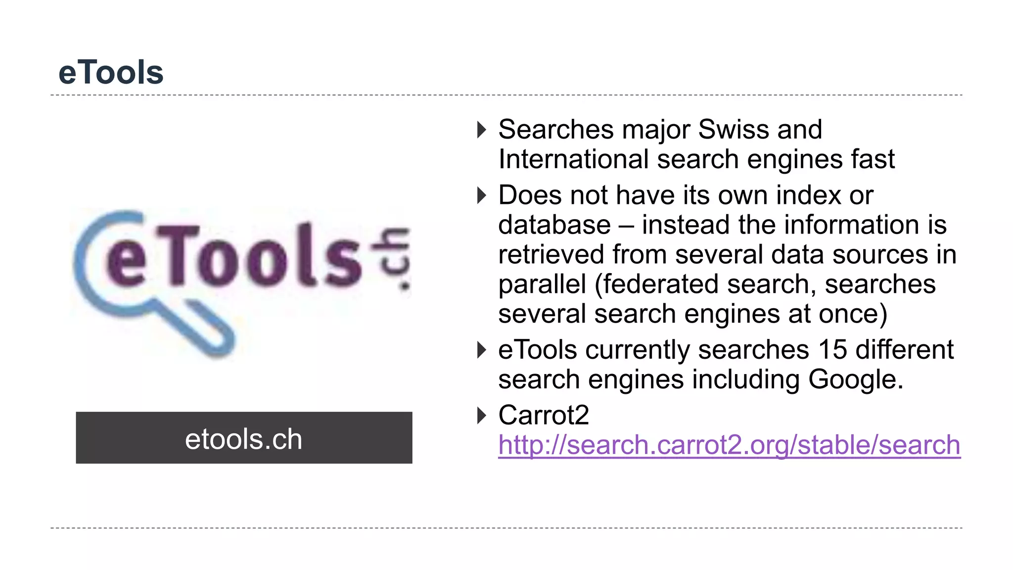 eTools
etools.ch
 Searches major Swiss and
International search engines fast
 Does not have its own index or
database – instead the information is
retrieved from several data sources in
parallel (federated search, searches
several search engines at once)
 eTools currently searches 15 different
search engines including Google.
 Carrot2
http://search.carrot2.org/stable/search
 