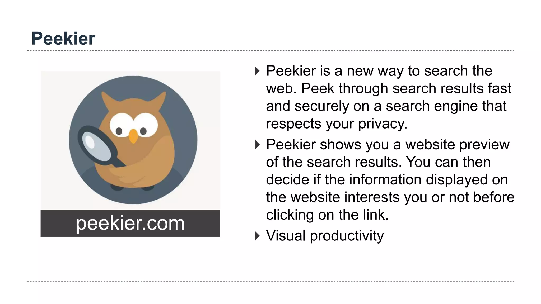 Peekier
peekier.com
 Peekier is a new way to search the
web. Peek through search results fast
and securely on a search engine that
respects your privacy.
 Peekier shows you a website preview
of the search results. You can then
decide if the information displayed on
the website interests you or not before
clicking on the link.
 Visual productivity
 
