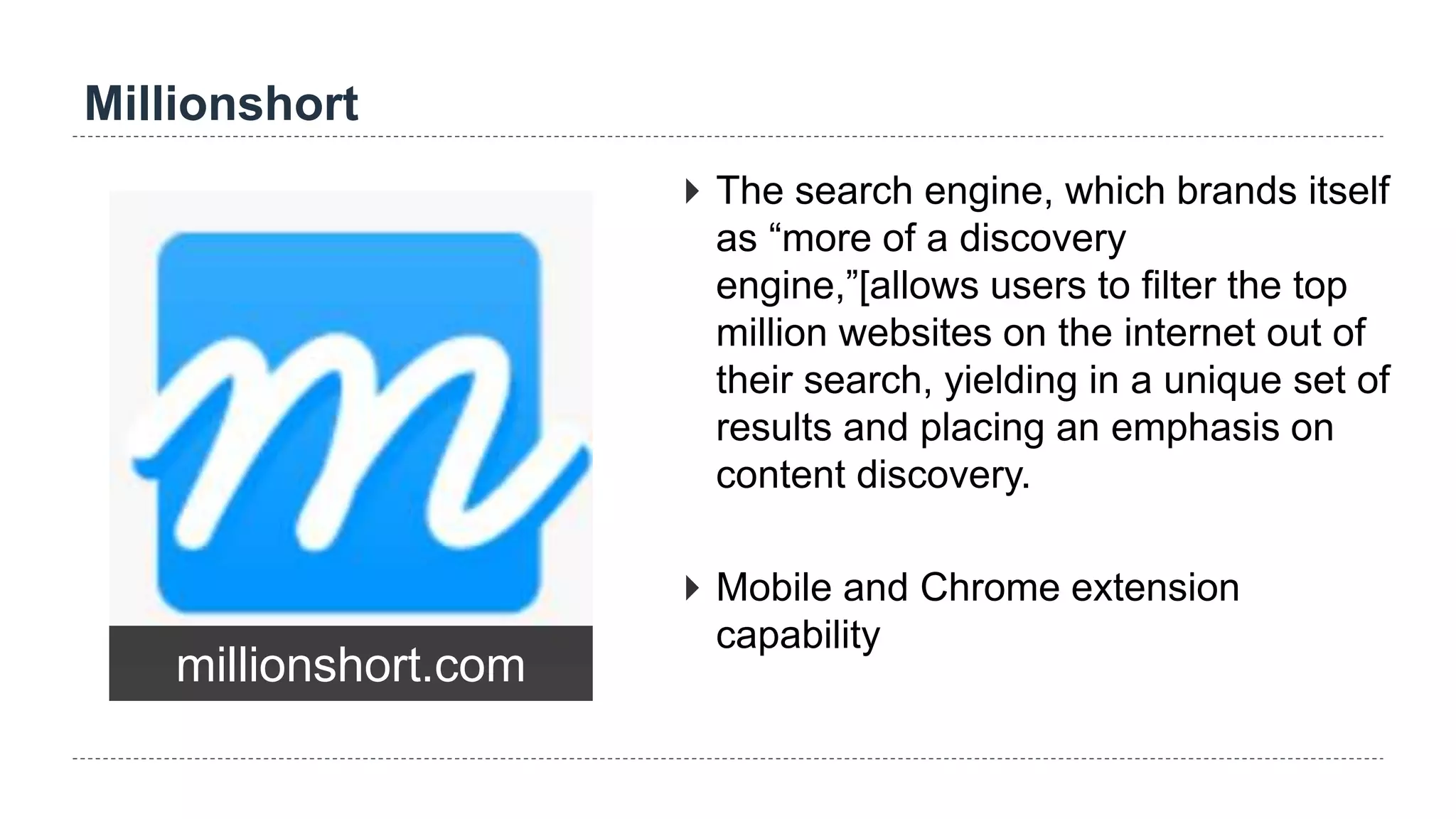 Millionshort
millionshort.com
 The search engine, which brands itself
as “more of a discovery
engine,”[allows users to filter the top
million websites on the internet out of
their search, yielding in a unique set of
results and placing an emphasis on
content discovery.
 Mobile and Chrome extension
capability
 