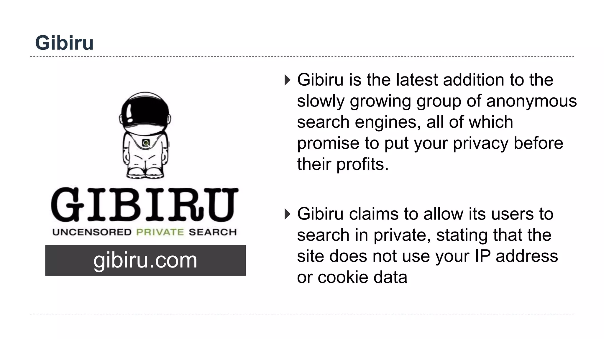 Gibiru
gibiru.com
 Gibiru is the latest addition to the
slowly growing group of anonymous
search engines, all of which
promise to put your privacy before
their profits.
 Gibiru claims to allow its users to
search in private, stating that the
site does not use your IP address
or cookie data
 