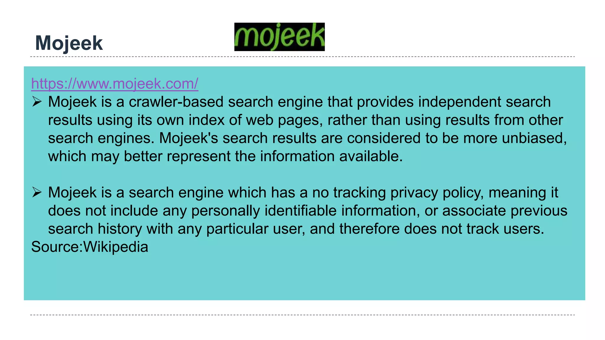 Mojeek
https://www.mojeek.com/
 Mojeek is a crawler-based search engine that provides independent search
results using its own index of web pages, rather than using results from other
search engines. Mojeek's search results are considered to be more unbiased,
which may better represent the information available.
 Mojeek is a search engine which has a no tracking privacy policy, meaning it
does not include any personally identifiable information, or associate previous
search history with any particular user, and therefore does not track users.
Source:Wikipedia
 