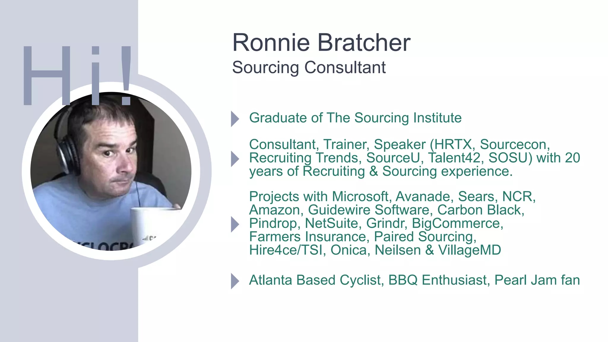 Ronnie Bratcher
Sourcing Consultant
Graduate of The Sourcing Institute
Consultant, Trainer, Speaker (HRTX, Sourcecon,
Recruiting Trends, SourceU, Talent42, SOSU) with 20
years of Recruiting & Sourcing experience.
Projects with Microsoft, Avanade, Sears, NCR,
Amazon, Guidewire Software, Carbon Black,
Pindrop, NetSuite, Grindr, BigCommerce,
Farmers Insurance, Paired Sourcing,
Hire4ce/TSI, Onica, Neilsen & VillageMD
Atlanta Based Cyclist, BBQ Enthusiast, Pearl Jam fan
Hi!
 