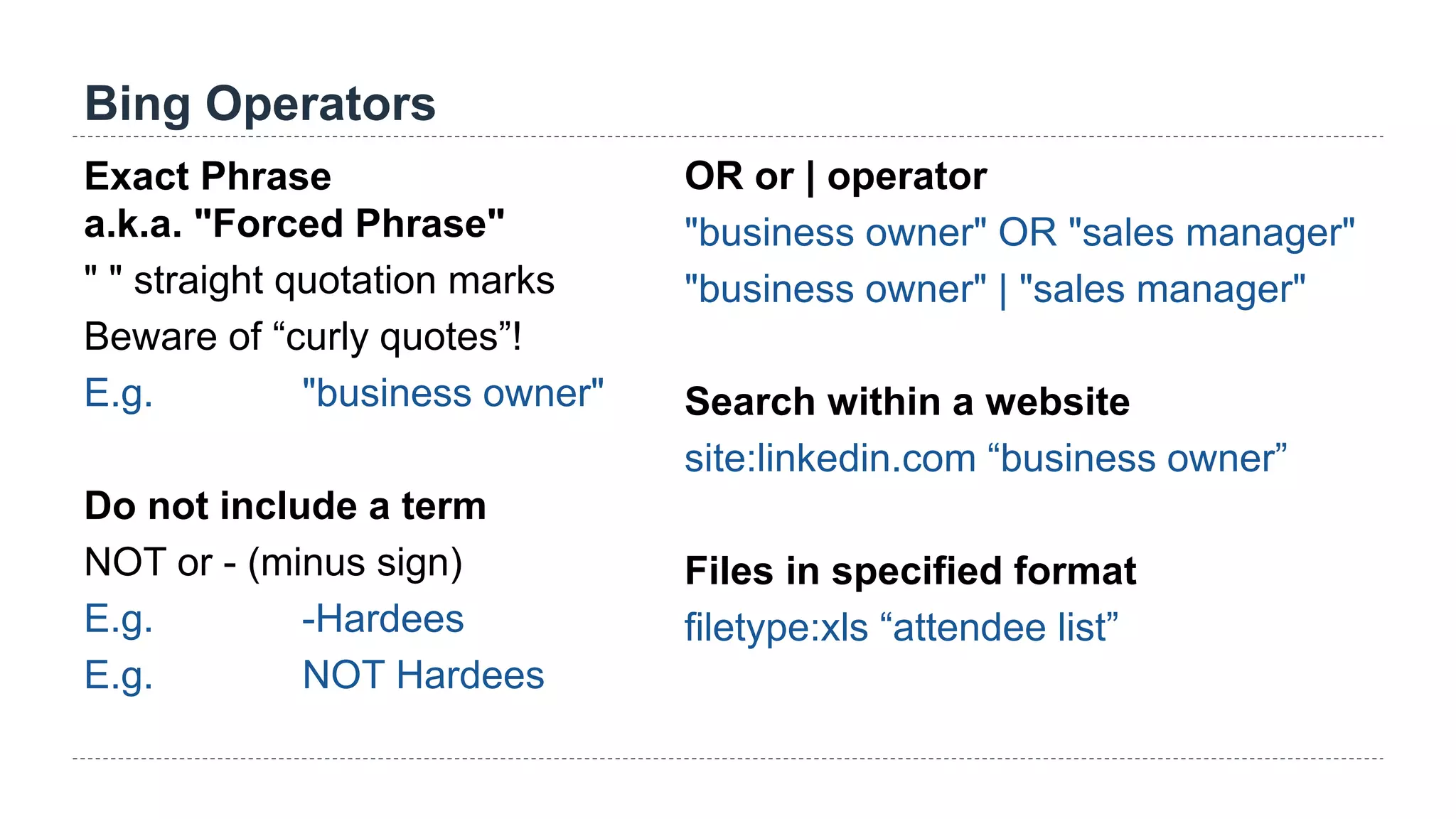 Bing Operators
Exact Phrase
a.k.a. "Forced Phrase"
" " straight quotation marks
Beware of “curly quotes”!
E.g. "business owner"
Do not include a term
NOT or - (minus sign)
E.g. -Hardees
E.g. NOT Hardees
OR or | operator
"business owner" OR "sales manager"
"business owner" | "sales manager"
Search within a website
site:linkedin.com “business owner”
Files in specified format
filetype:xls “attendee list”
 