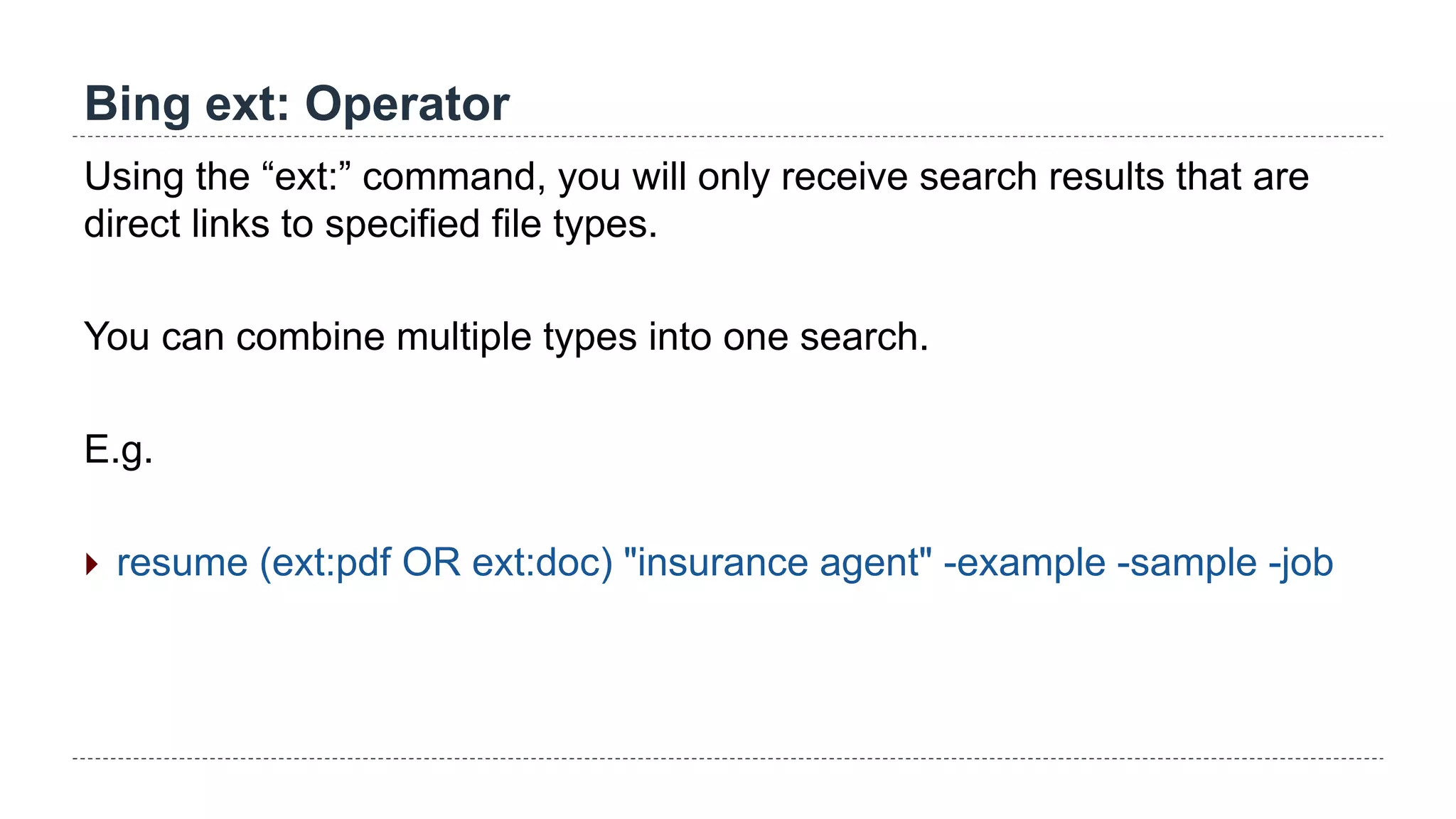 Bing ext: Operator
Using the “ext:” command, you will only receive search results that are
direct links to specified file types.
You can combine multiple types into one search.
E.g.
 resume (ext:pdf OR ext:doc) "insurance agent" -example -sample -job
 