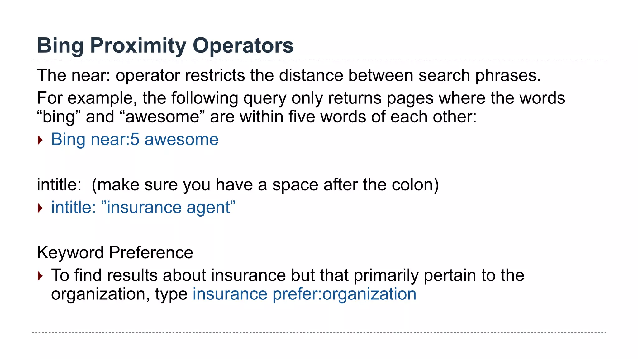 Bing Proximity Operators
The near: operator restricts the distance between search phrases.
For example, the following query only returns pages where the words
“bing” and “awesome” are within five words of each other:
 Bing near:5 awesome
intitle: (make sure you have a space after the colon)
 intitle: ”insurance agent”
Keyword Preference
 To find results about insurance but that primarily pertain to the
organization, type insurance prefer:organization
 
