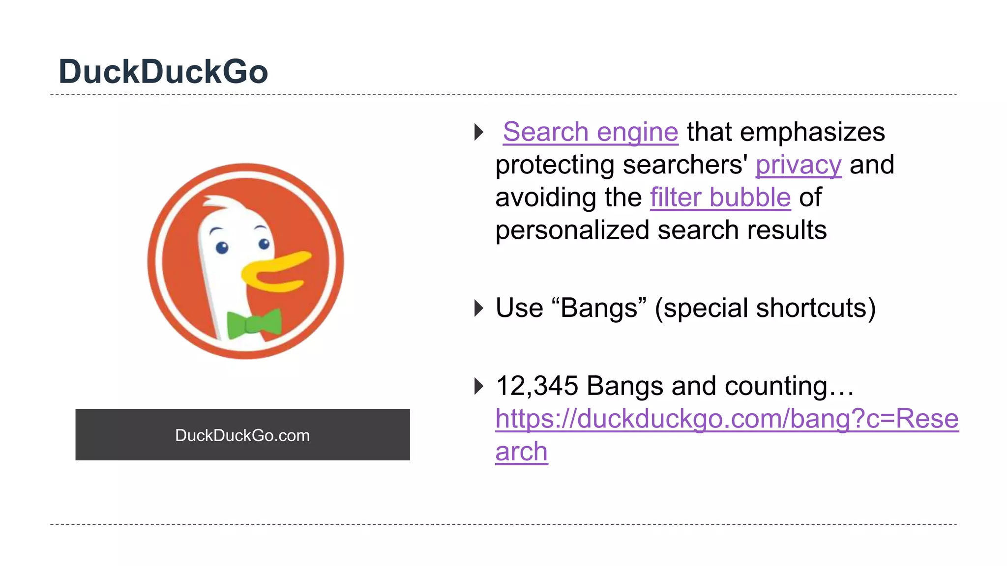 DuckDuckGo
DuckDuckGo.com
 Search engine that emphasizes
protecting searchers' privacy and
avoiding the filter bubble of
personalized search results
 Use “Bangs” (special shortcuts)
 12,345 Bangs and counting…
https://duckduckgo.com/bang?c=Rese
arch
 